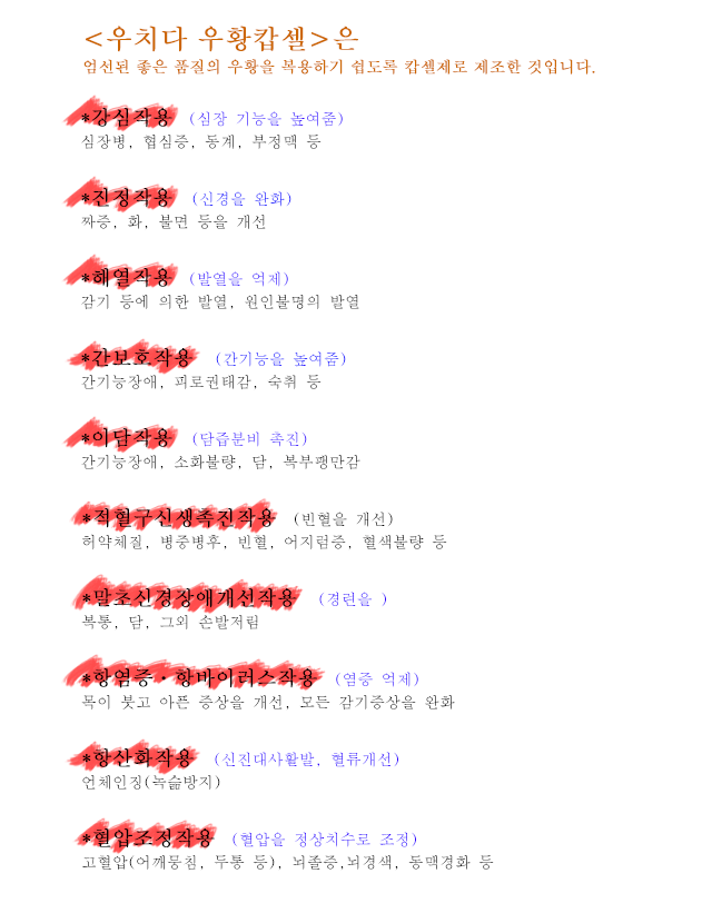 <우치다 우황캅셀>은 엄선된 좋은 품질의 우황을 복용하기 쉽도록 캅셀제로 제조한 것입니다.* 강심작용 (심장 기능을 높여줌) 심장병, 협심증, 동계, 부정맥 등 * 진정작용 (신경을 완화) 짜증, 화, 불면 등을 개선 * 해열작용 (발열을 억제) 감기 등에 의한 발열, 원인불명의 발열 * 간보호작용 (간기능을 높여줌) 간기능장애, 피로권태감, 숙취 등 * 이담작용 (담즙분비 촉진) 간기능장애, 소화불량, 담, 복부팽만감