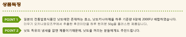 상품특징:Point1  일본의 전통발효식품인 낫또에만 존재하는 효소, 낫또키나아제를 하루 기준량 6알에 2000FU 배합하였습니다. 더우기 오키나와모즈쿠에서 추출한 후코이단을 하루 한끼분 50g을 플러스한 제품입니다.Point2   낫또 특유의 냄새를 없앤 제품이기때문에, 낫또를 꺼리는 분들에게도 추천드립니다.