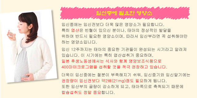 임신중에 필요한 영양소. 임신중에는 임신전보다 더욱 많은 영양소가 필요합니다.
특히 엽산은 빈혈이 있으신 분이나, 태아의 정상적인 발달을 위하여 반드시 필요한 영양소이며, 따라서 임산부라면 꼭 섭취해야만 하는 영양소입니다. 임신 12주까지는 태아의 중요한 기관들이 완성되는 시기라고 알려져 있습니다. 이 시기에는 특히 엽산섭취가 중요하며, 일본 후생노동성에서는 식사와 함께 영양보조식품으로 400마이크로그램을 섭취할 것을 적극 권장하고 있습니다. 더욱이 임신중에는 철분이 부족해지기 쉬워, 임신중기와 임신말기에는 권장량이 임신전보다 약2배(21mg)정도 필요하게 됩니다.  또한 임산부의 골량이 감소하게 되고, 태아쪽으로 축척되기 때문에 칼슘섭취도 정말 중요합니다.