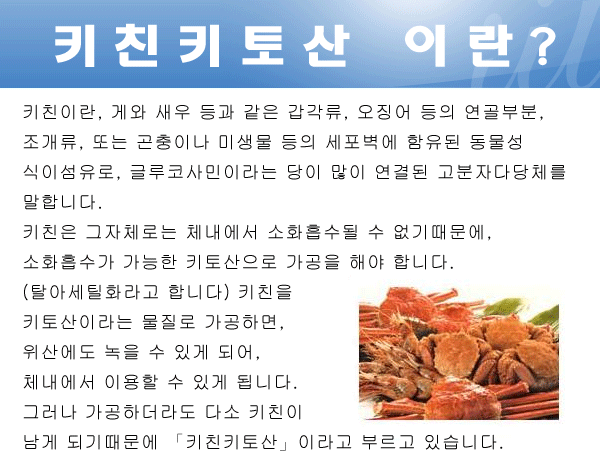 키친키토산 이란? 키친이란, 게와 새우 등과 같은 갑각류, 오징어 등의 연골부분, 조개류, 또는 곤충이나 미생물 등의 세포벽에 함유된 동물성 식이섬유로, 글루코사민이라는 당이 많이 연결된 고분자다당체를 말합니다. 키친은 그자체로는 체내에서 소화흡수될 수 없기때문에, 소화흡수가 가능한 키토산으로 가공을 해야 합니다. (탈아세틸화라고 합니다) 키친을 키토산이라는 물질로 가공하면, 위산에도 녹을 수 있게 되어, 체내에서 이용할 수 있게 됩니다. 그러나 가공하더라도 다소 키친이 남게 되기때문에 「키친키토산」이라고 부르고 있습니다.