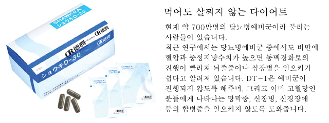 먹어도 살찌지 않는 다이어트. 현재 약 700만명의 당뇨병예비군이라 불리는 사람들이 있습니다. 최근 연구에서는 당뇨병예비군 중에서도 비만에 혈압과 중성지방수치가 높으면 동맥경화로의 진행이 빨라져 뇌졸중이나 심장병을 일으키기 쉽다고 알려져 있습니다. DT-1은 예비군이 진행되지 않도록 해주며, 그리고 이미 고혈당인 분들에게 나타나는 망막증, 신장병, 신경장애 등의 합병증을 일으키지 않도록 도와줍니다. 
