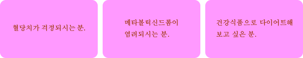 혈당치가 걱정되시는 분.	메타볼릭신드롬이 염려되시는 분.	건강식품으로 다이어트해 보고 싶은 분.