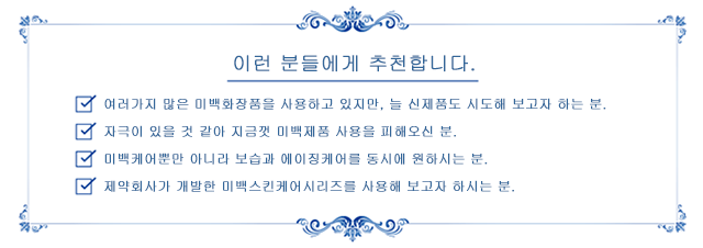 이런 분들에게 추천합니다. *여러가지 많은 미백화장품을 사용하고 있지만, 늘 신제품도 시도해 보고자 하는 분. *자극이 있을 것 같아 지금껏 미백제품 사용을 피해오신 분. *미백케어뿐만 아니라 보습과 에이징케어를 동시에 원하시는 분. *제약회사가 개발한 미백스킨케어시리즈를 사용해 보고자 하시는 분.